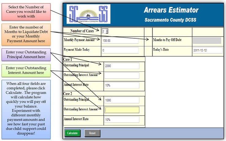 These are the instructions for the arrears estimator for Sacramento County Department of Child Support Services. In the Number of Cases box, select the Number of Cases you would like to work with. In the Months to Pay off Debt, enter the Number of Months to liquidate Debt or your Monthly Payment Amount here. In the Outstanding Principal box, enter the Outstanding Principal Amount here. In the Outstanding Interest Amount box, enter your Outstanding Interest Amount here. When all four fields are completed, please click Calculate. The Program will calculate how quickly you will pay off your balance.